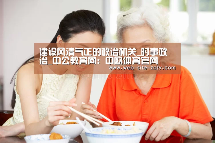 建设风清气正的政治机关_时事政治_中公教育网:中欧体育官网
